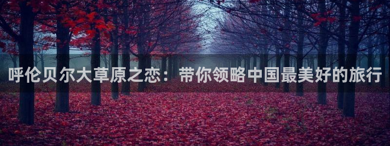 开丰娱乐168：呼伦贝尔大草原之恋：带你领略中国最美好的旅行